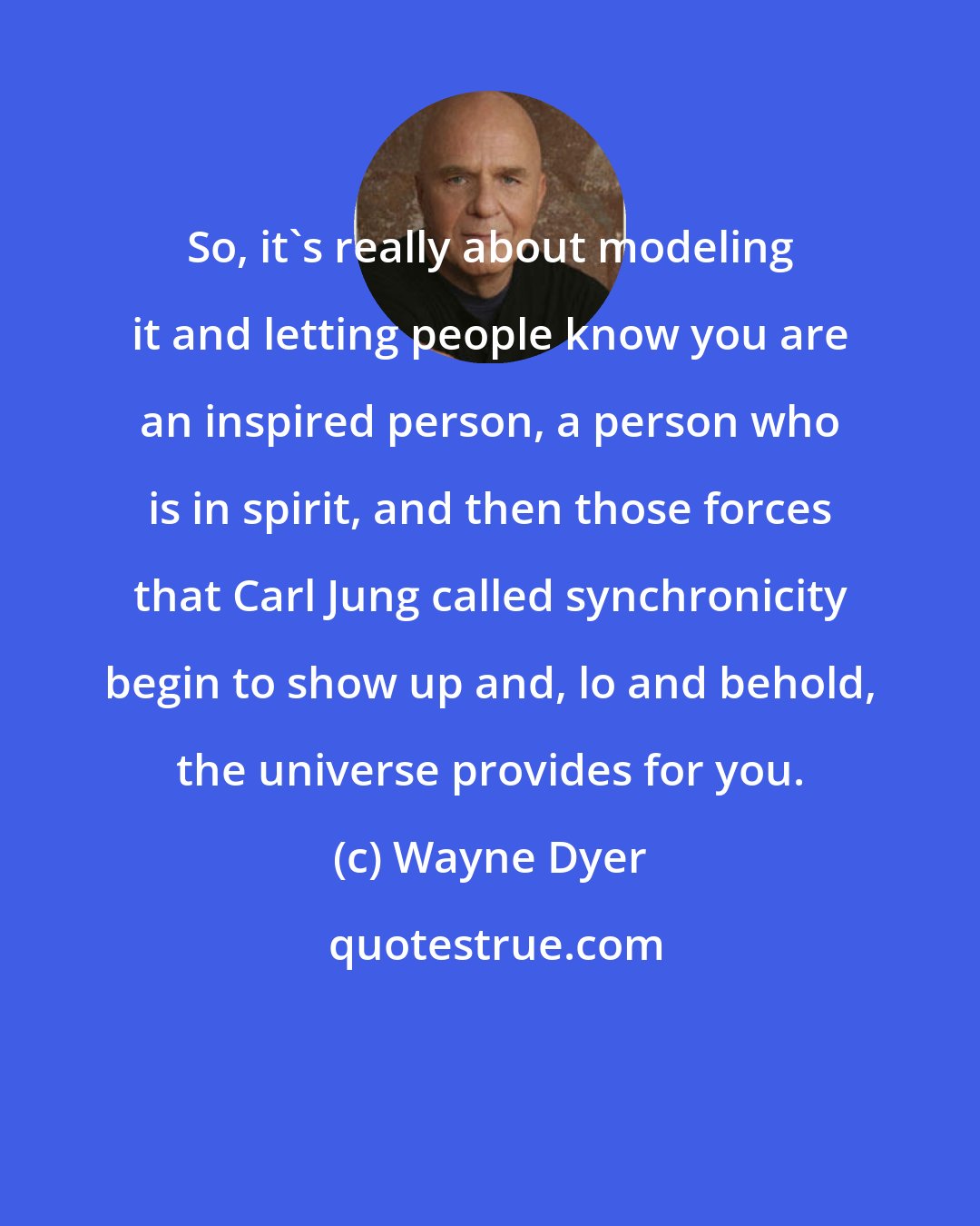 Wayne Dyer: So, it's really about modeling it and letting people know you are an inspired person, a person who is in spirit, and then those forces that Carl Jung called synchronicity begin to show up and, lo and behold, the universe provides for you.