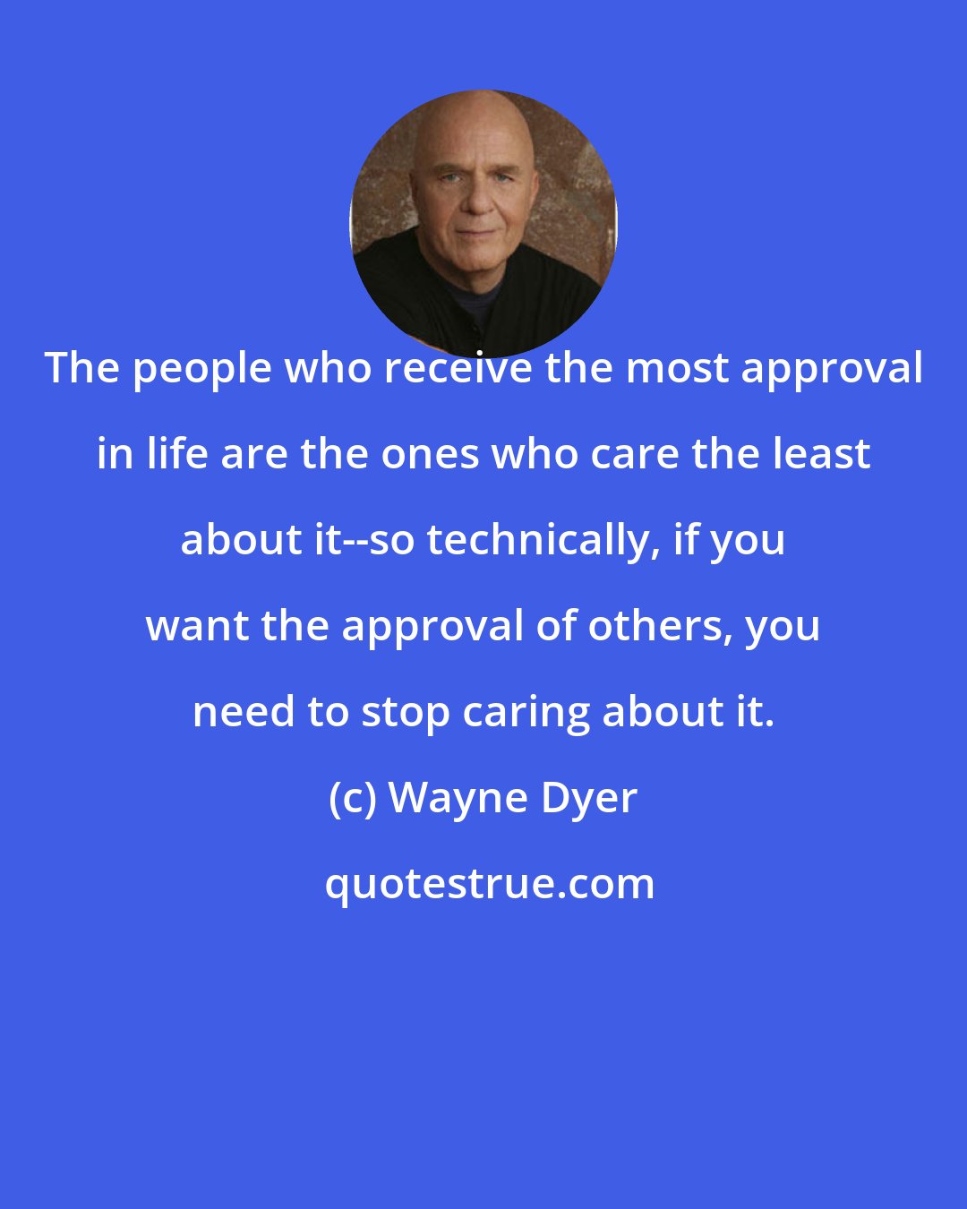 Wayne Dyer: The people who receive the most approval in life are the ones who care the least about it--so technically, if you want the approval of others, you need to stop caring about it.