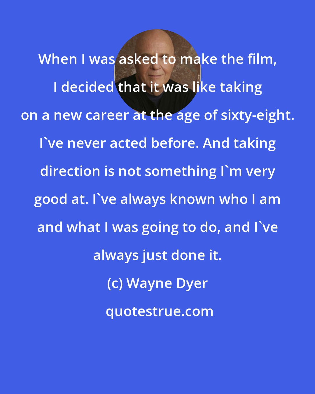 Wayne Dyer: When I was asked to make the film, I decided that it was like taking on a new career at the age of sixty-eight. I've never acted before. And taking direction is not something I'm very good at. I've always known who I am and what I was going to do, and I've always just done it.