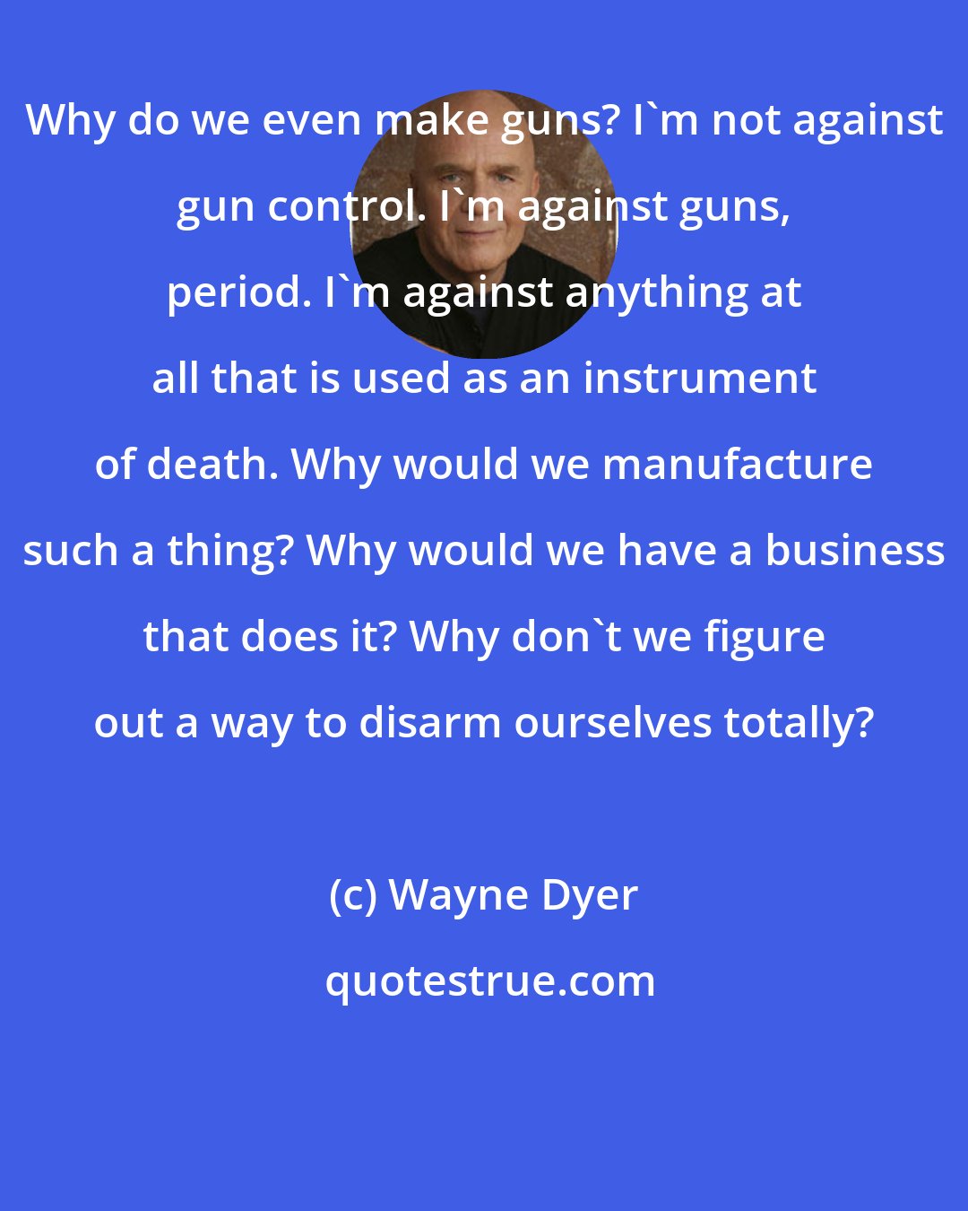 Wayne Dyer: Why do we even make guns? I'm not against gun control. I'm against guns, period. I'm against anything at all that is used as an instrument of death. Why would we manufacture such a thing? Why would we have a business that does it? Why don't we figure out a way to disarm ourselves totally?