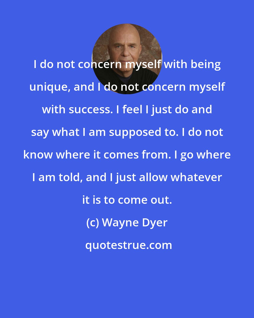 Wayne Dyer: I do not concern myself with being unique, and I do not concern myself with success. I feel I just do and say what I am supposed to. I do not know where it comes from. I go where I am told, and I just allow whatever it is to come out.