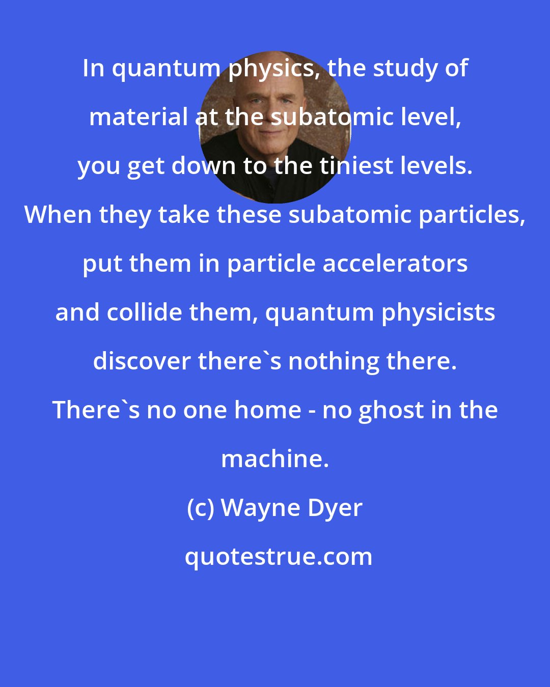 Wayne Dyer: In quantum physics, the study of material at the subatomic level, you get down to the tiniest levels. When they take these subatomic particles, put them in particle accelerators and collide them, quantum physicists discover there's nothing there. There's no one home - no ghost in the machine.