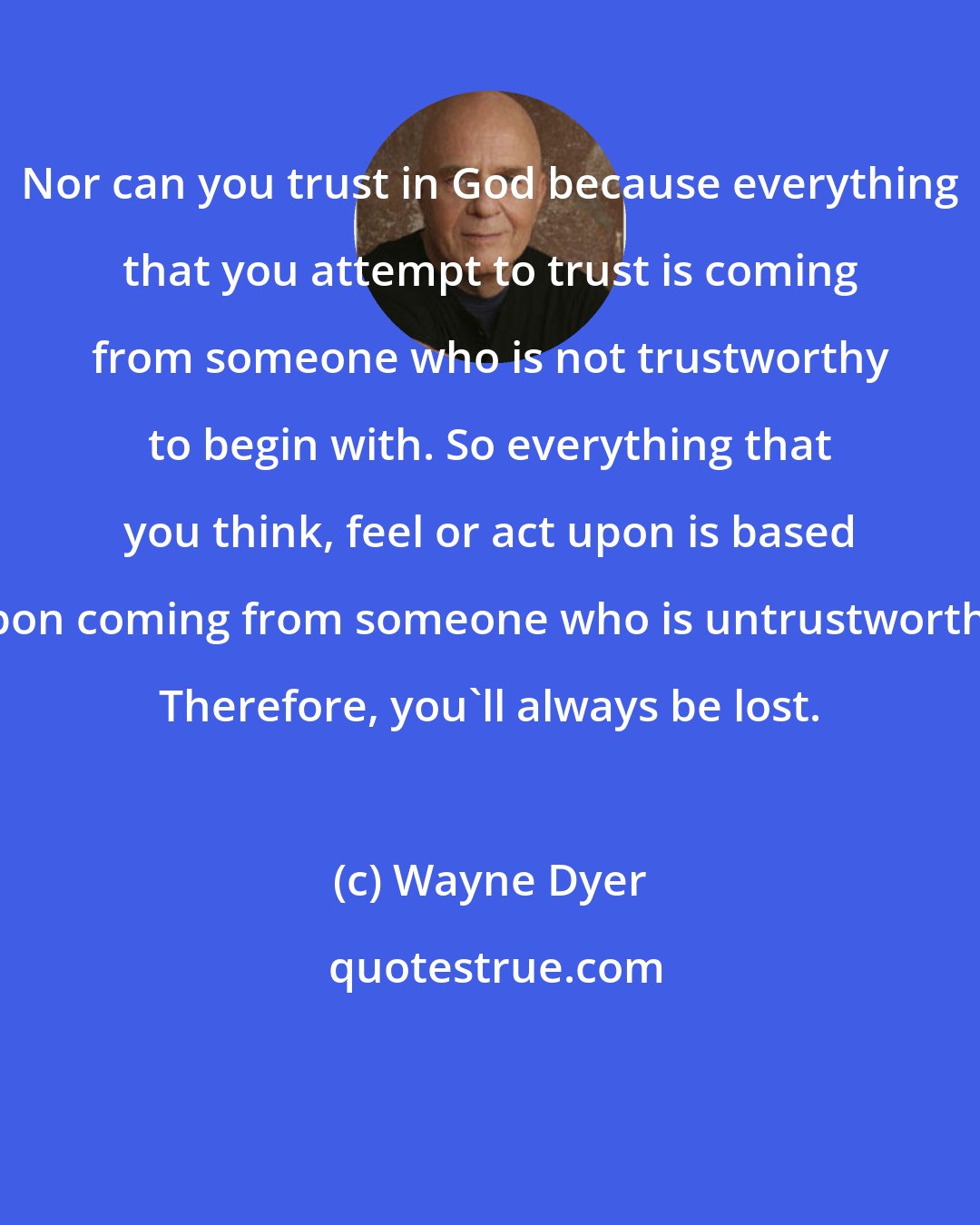 Wayne Dyer: Nor can you trust in God because everything that you attempt to trust is coming from someone who is not trustworthy to begin with. So everything that you think, feel or act upon is based upon coming from someone who is untrustworthy. Therefore, you'll always be lost.