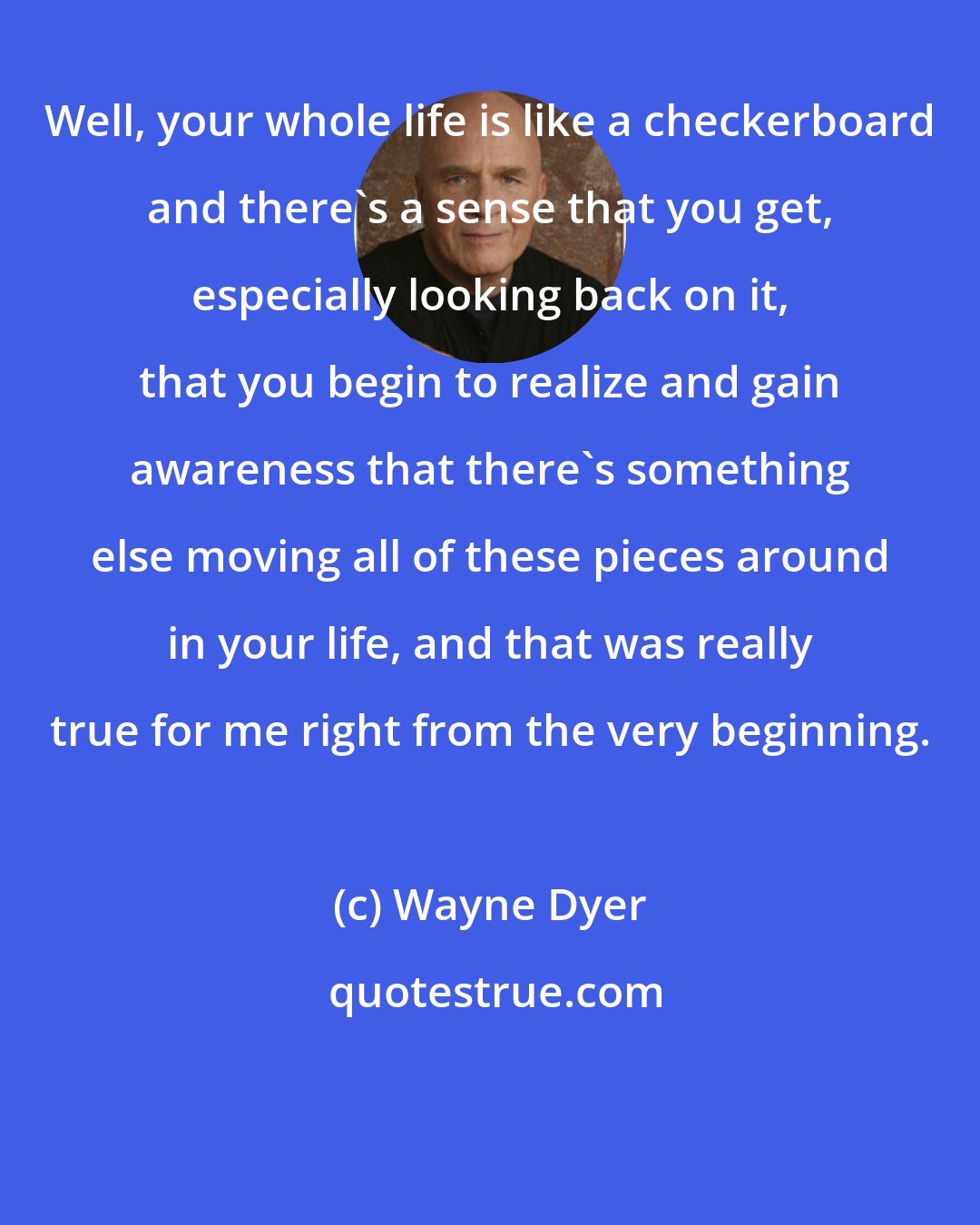 Wayne Dyer: Well, your whole life is like a checkerboard and there's a sense that you get, especially looking back on it, that you begin to realize and gain awareness that there's something else moving all of these pieces around in your life, and that was really true for me right from the very beginning.