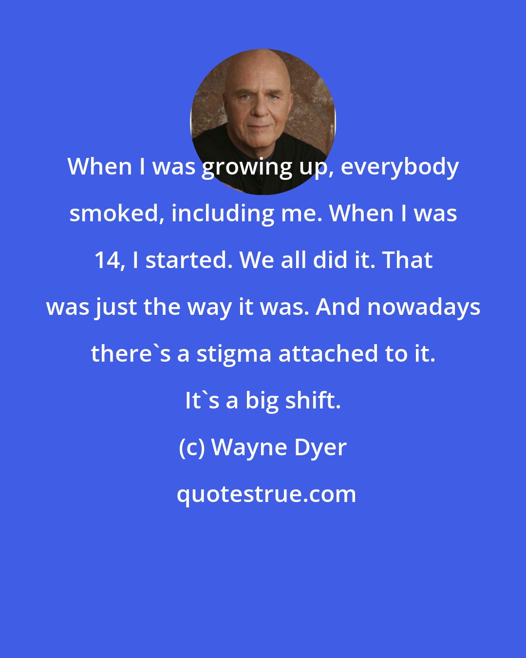 Wayne Dyer: When I was growing up, everybody smoked, including me. When I was 14, I started. We all did it. That was just the way it was. And nowadays there's a stigma attached to it. It's a big shift.