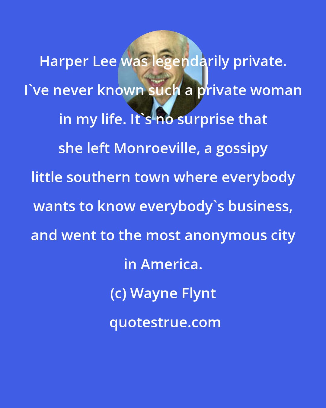 Wayne Flynt: Harper Lee was legendarily private. I've never known such a private woman in my life. It's no surprise that she left Monroeville, a gossipy little southern town where everybody wants to know everybody's business, and went to the most anonymous city in America.