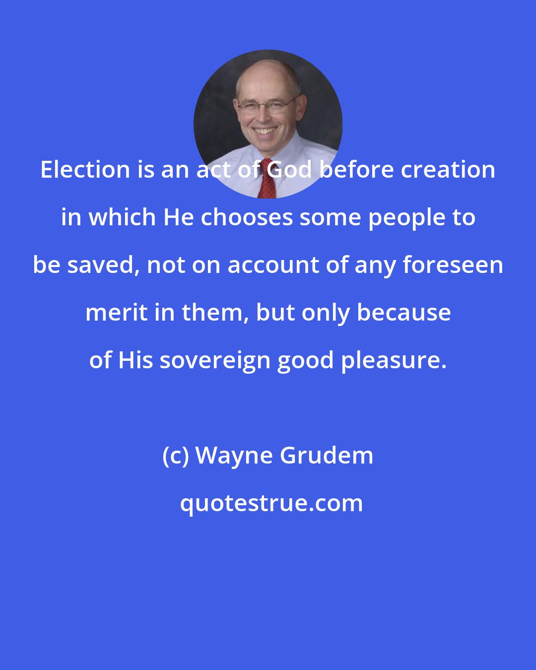 Wayne Grudem: Election is an act of God before creation in which He chooses some people to be saved, not on account of any foreseen merit in them, but only because of His sovereign good pleasure.