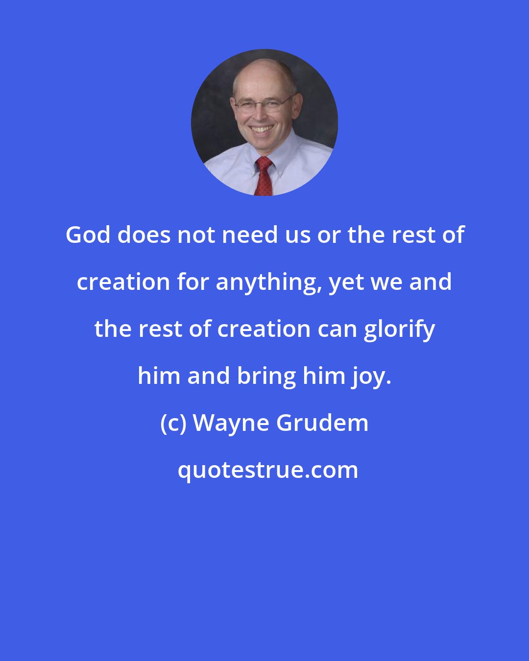 Wayne Grudem: God does not need us or the rest of creation for anything, yet we and the rest of creation can glorify him and bring him joy.