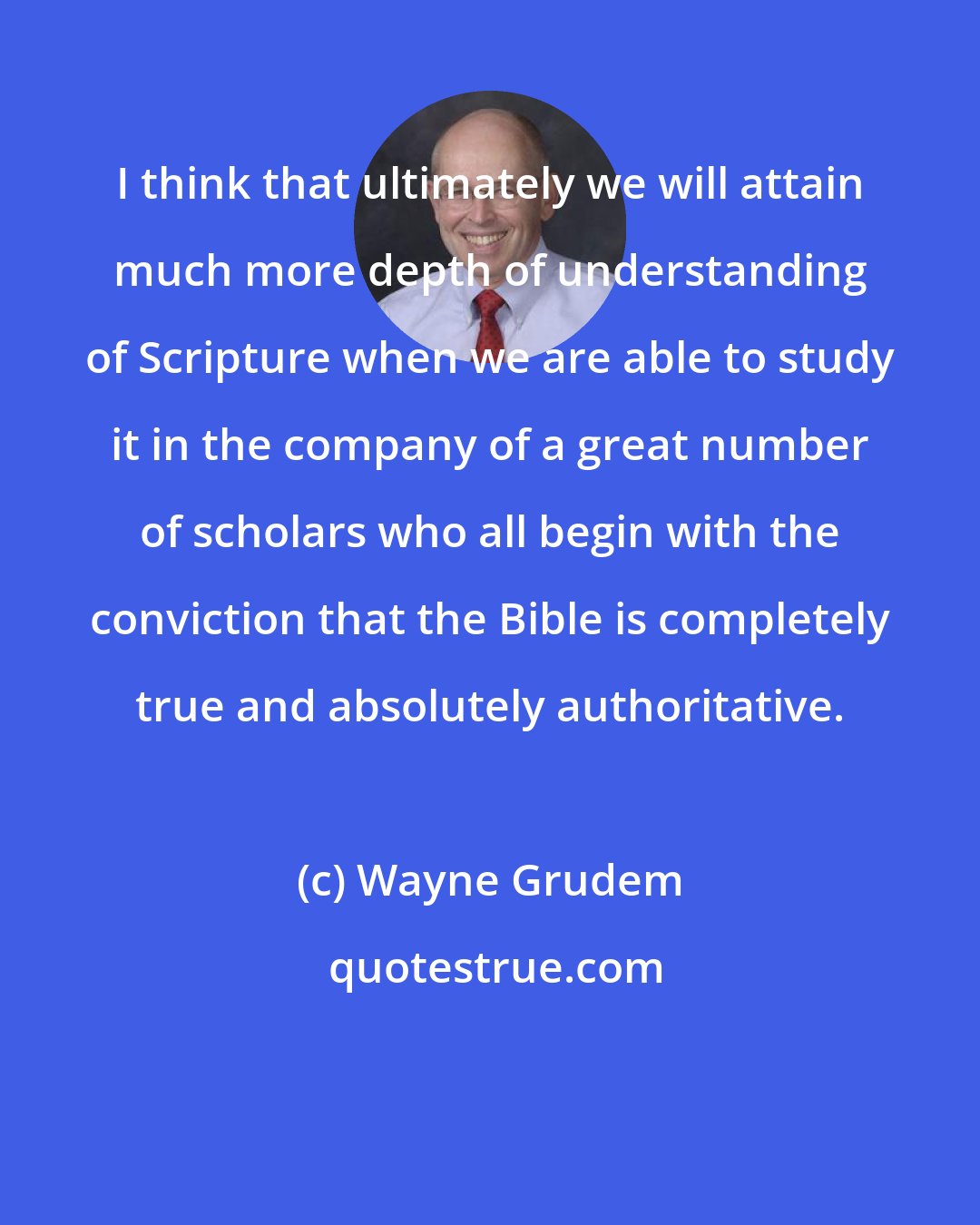 Wayne Grudem: I think that ultimately we will attain much more depth of understanding of Scripture when we are able to study it in the company of a great number of scholars who all begin with the conviction that the Bible is completely true and absolutely authoritative.