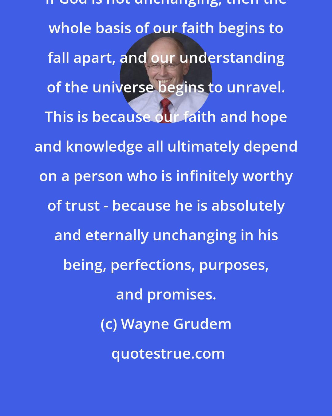 Wayne Grudem: If God is not unchanging, then the whole basis of our faith begins to fall apart, and our understanding of the universe begins to unravel. This is because our faith and hope and knowledge all ultimately depend on a person who is infinitely worthy of trust - because he is absolutely and eternally unchanging in his being, perfections, purposes, and promises.