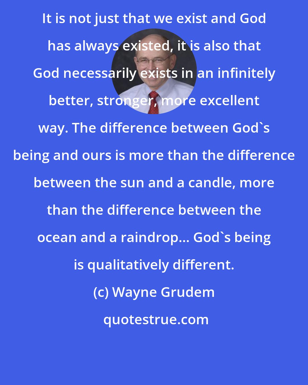 Wayne Grudem: It is not just that we exist and God has always existed, it is also that God necessarily exists in an infinitely better, stronger, more excellent way. The difference between God's being and ours is more than the difference between the sun and a candle, more than the difference between the ocean and a raindrop... God's being is qualitatively different.
