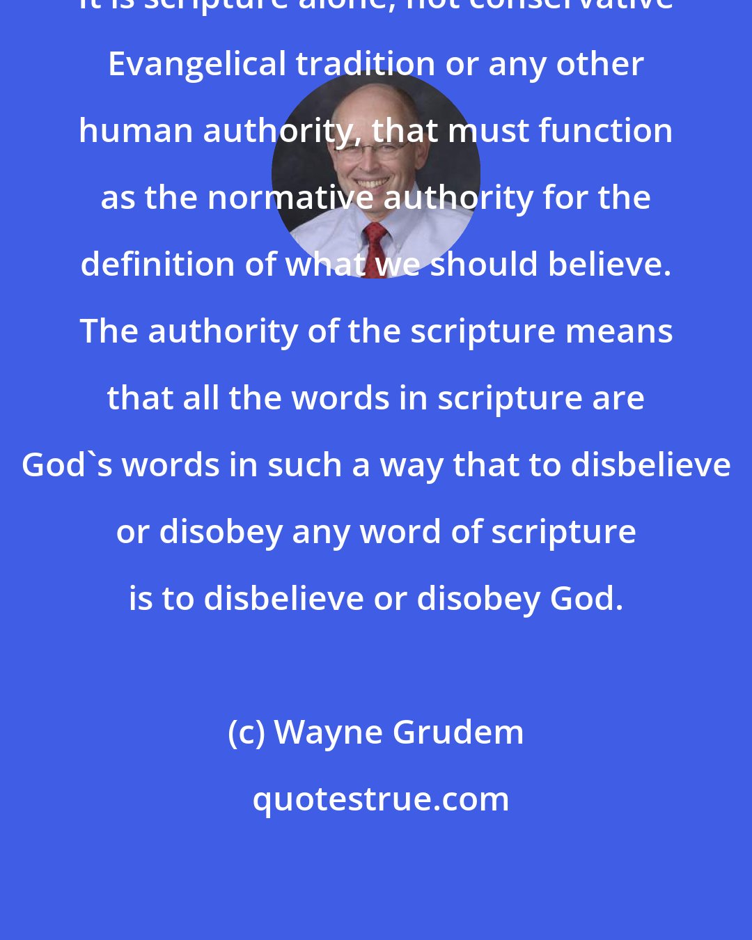 Wayne Grudem: It is scripture alone, not conservative Evangelical tradition or any other human authority, that must function as the normative authority for the definition of what we should believe. The authority of the scripture means that all the words in scripture are God's words in such a way that to disbelieve or disobey any word of scripture is to disbelieve or disobey God.