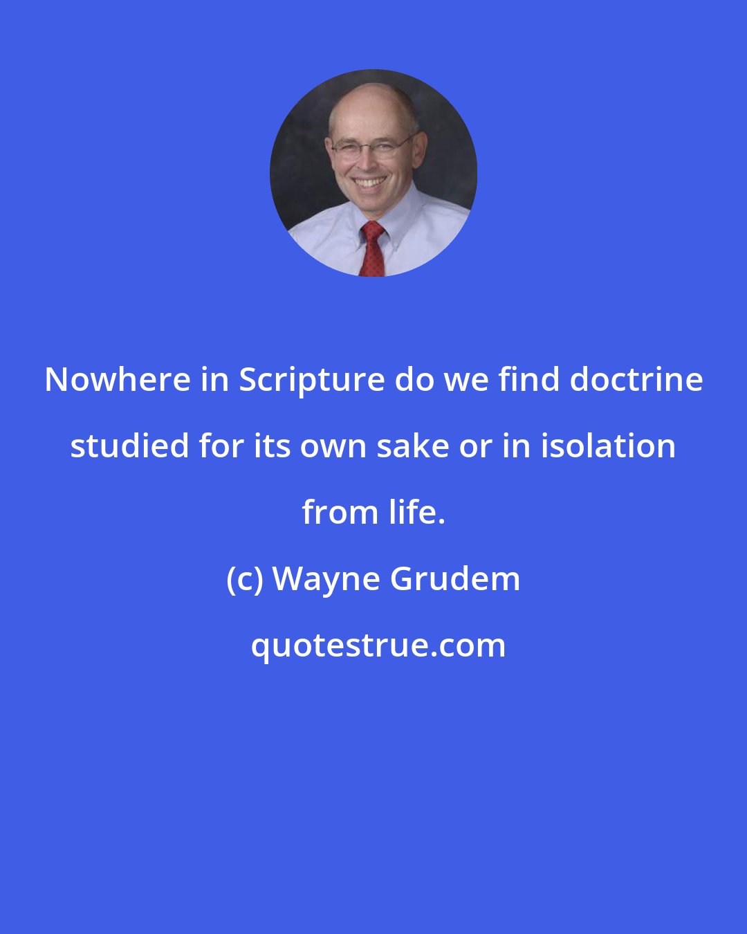 Wayne Grudem: Nowhere in Scripture do we find doctrine studied for its own sake or in isolation from life.