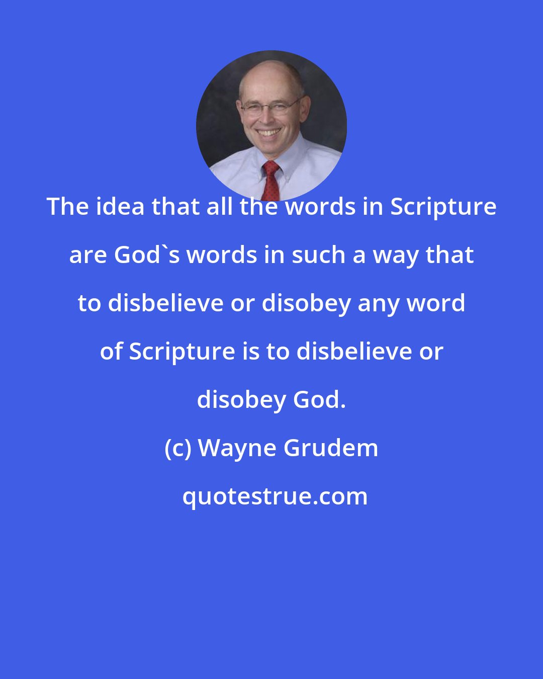 Wayne Grudem: The idea that all the words in Scripture are God's words in such a way that to disbelieve or disobey any word of Scripture is to disbelieve or disobey God.