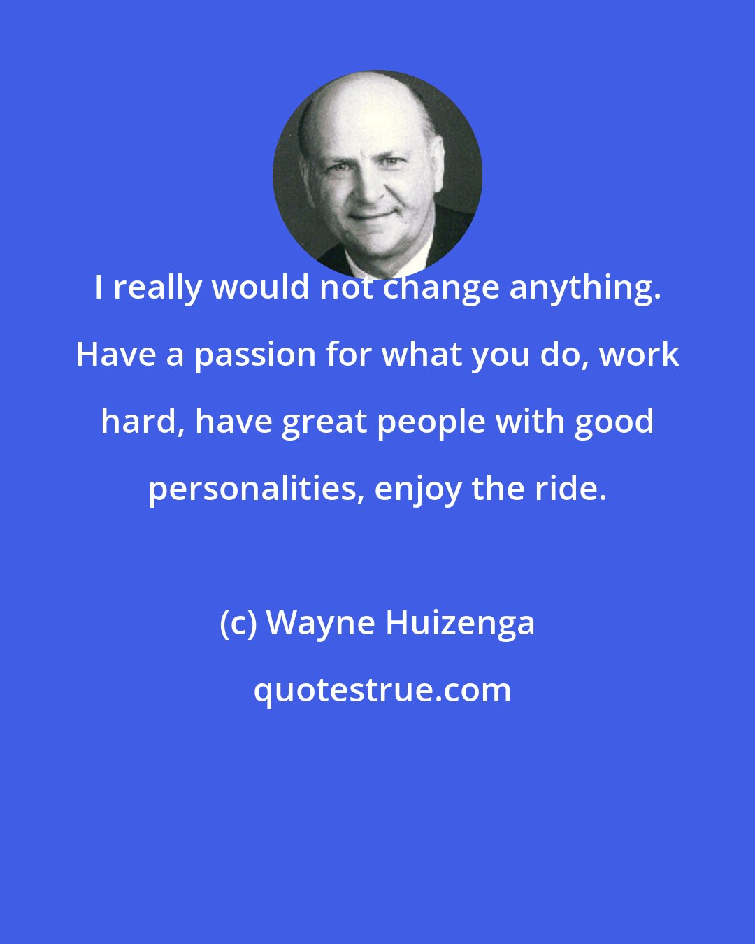 Wayne Huizenga: I really would not change anything. Have a passion for what you do, work hard, have great people with good personalities, enjoy the ride.