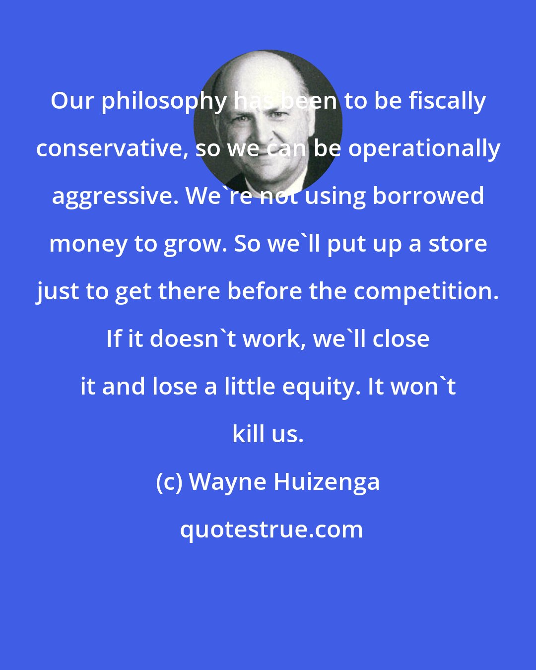 Wayne Huizenga: Our philosophy has been to be fiscally conservative, so we can be operationally aggressive. We're not using borrowed money to grow. So we'll put up a store just to get there before the competition. If it doesn't work, we'll close it and lose a little equity. It won't kill us.