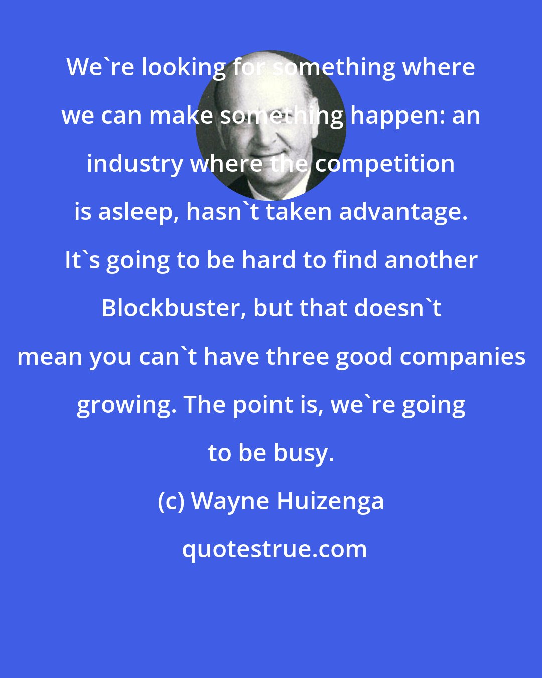 Wayne Huizenga: We're looking for something where we can make something happen: an industry where the competition is asleep, hasn't taken advantage. It's going to be hard to find another Blockbuster, but that doesn't mean you can't have three good companies growing. The point is, we're going to be busy.