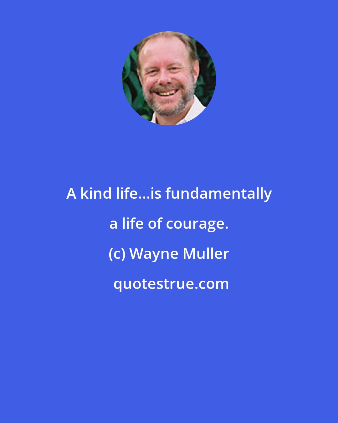 Wayne Muller: A kind life...is fundamentally a life of courage.