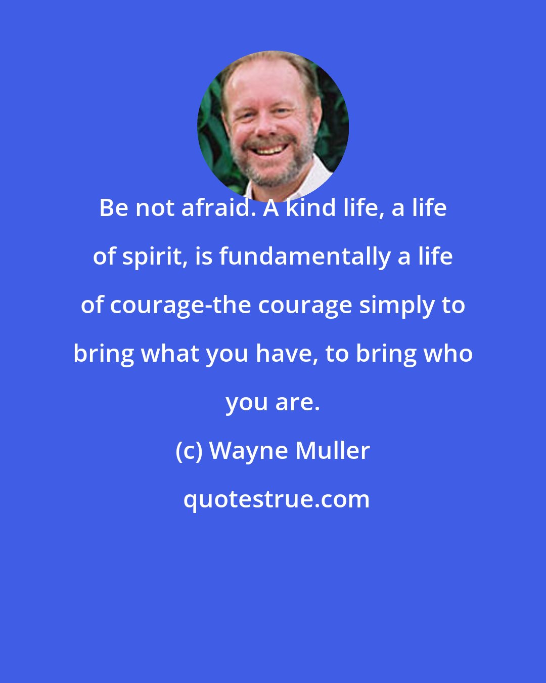 Wayne Muller: Be not afraid. A kind life, a life of spirit, is fundamentally a life of courage-the courage simply to bring what you have, to bring who you are.