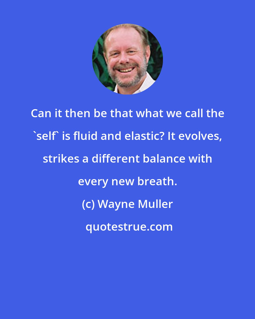 Wayne Muller: Can it then be that what we call the 'self' is fluid and elastic? It evolves, strikes a different balance with every new breath.