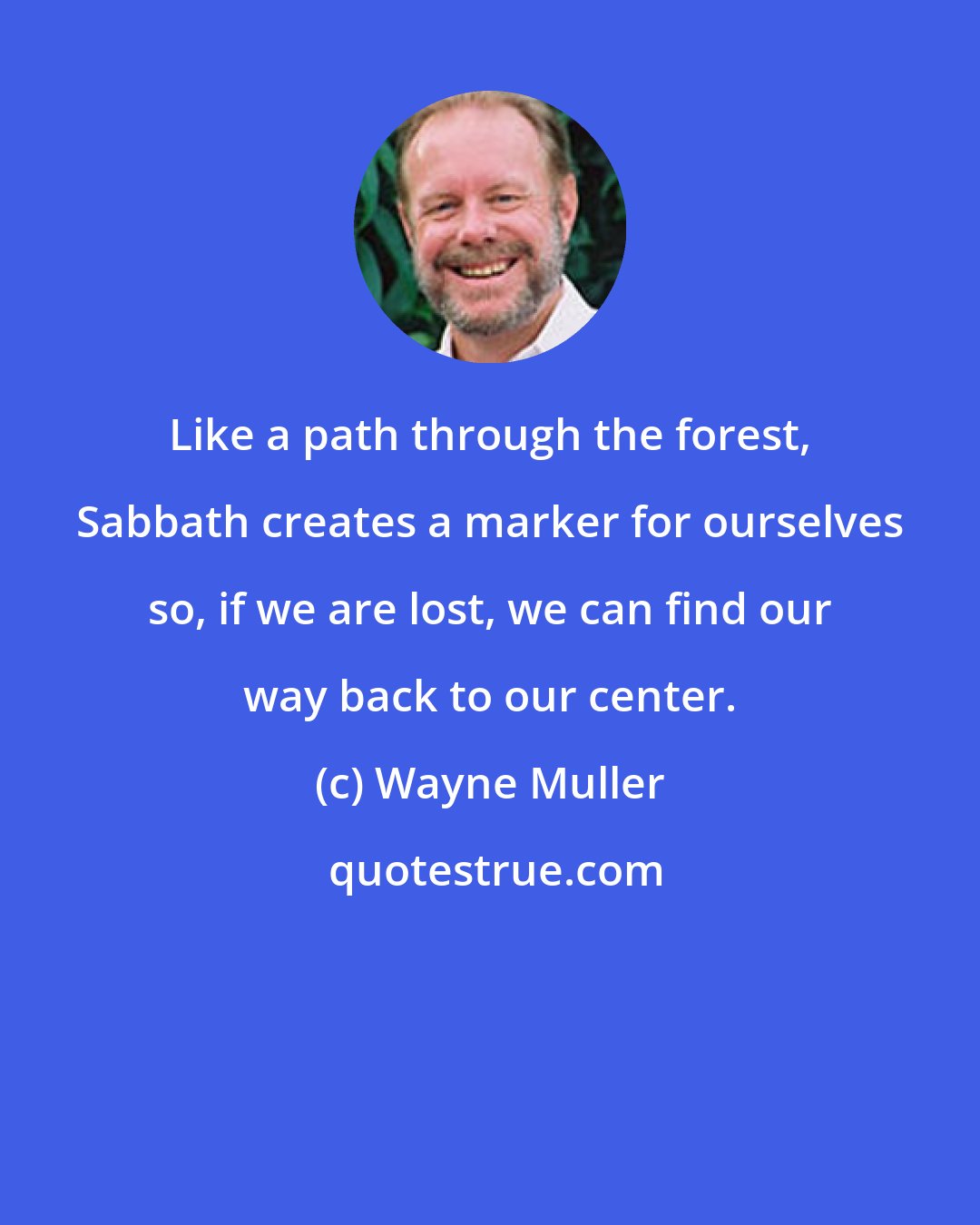 Wayne Muller: Like a path through the forest, Sabbath creates a marker for ourselves so, if we are lost, we can find our way back to our center.