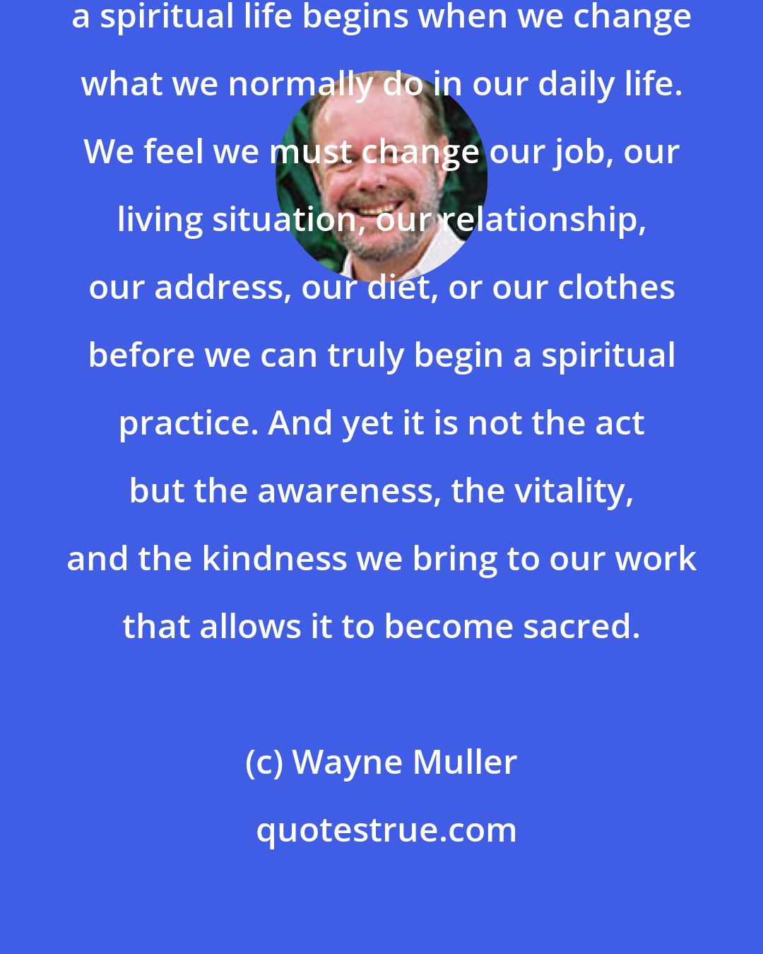 Wayne Muller: Many of us incorrectly assume that a spiritual life begins when we change what we normally do in our daily life. We feel we must change our job, our living situation, our relationship, our address, our diet, or our clothes before we can truly begin a spiritual practice. And yet it is not the act but the awareness, the vitality, and the kindness we bring to our work that allows it to become sacred.