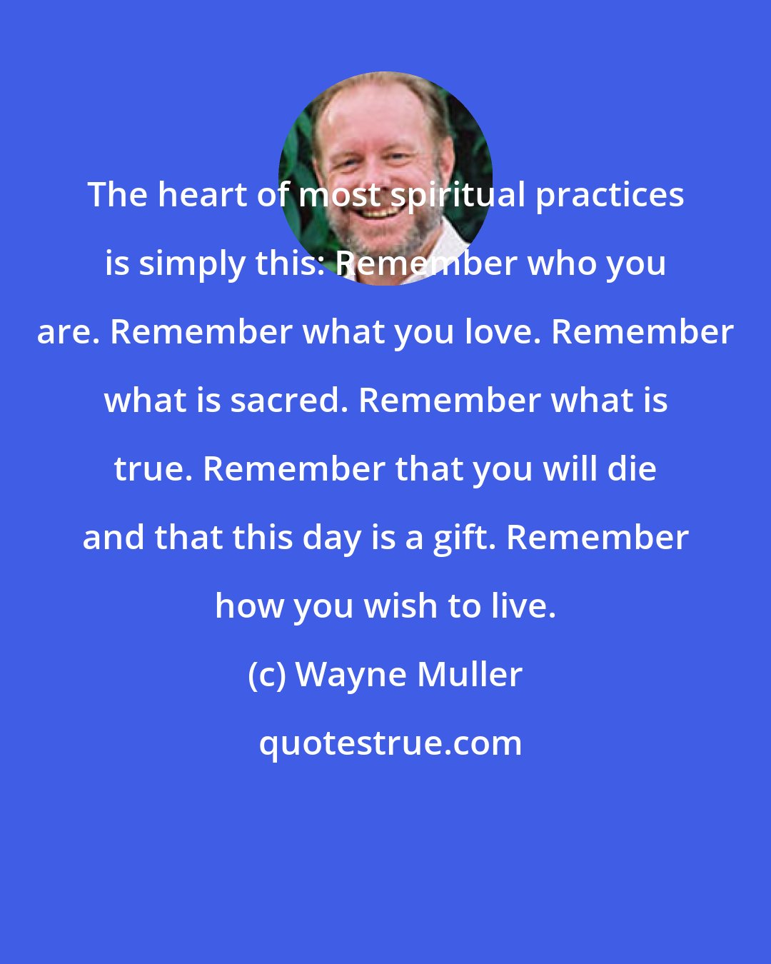 Wayne Muller: The heart of most spiritual practices is simply this: Remember who you are. Remember what you love. Remember what is sacred. Remember what is true. Remember that you will die and that this day is a gift. Remember how you wish to live.