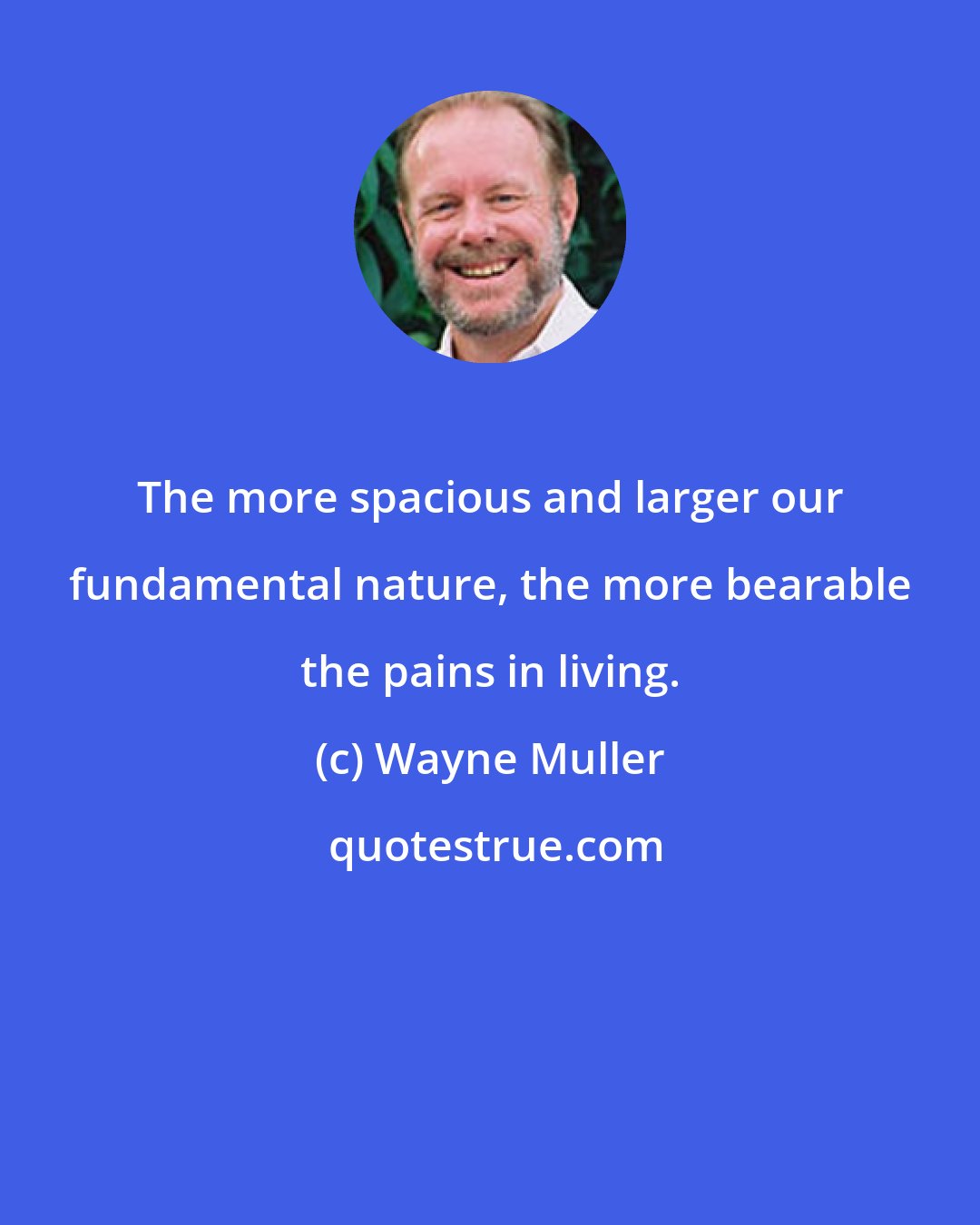 Wayne Muller: The more spacious and larger our fundamental nature, the more bearable the pains in living.