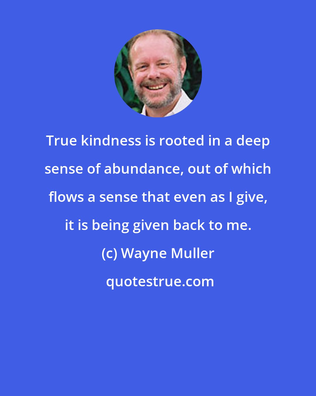 Wayne Muller: True kindness is rooted in a deep sense of abundance, out of which flows a sense that even as I give, it is being given back to me.