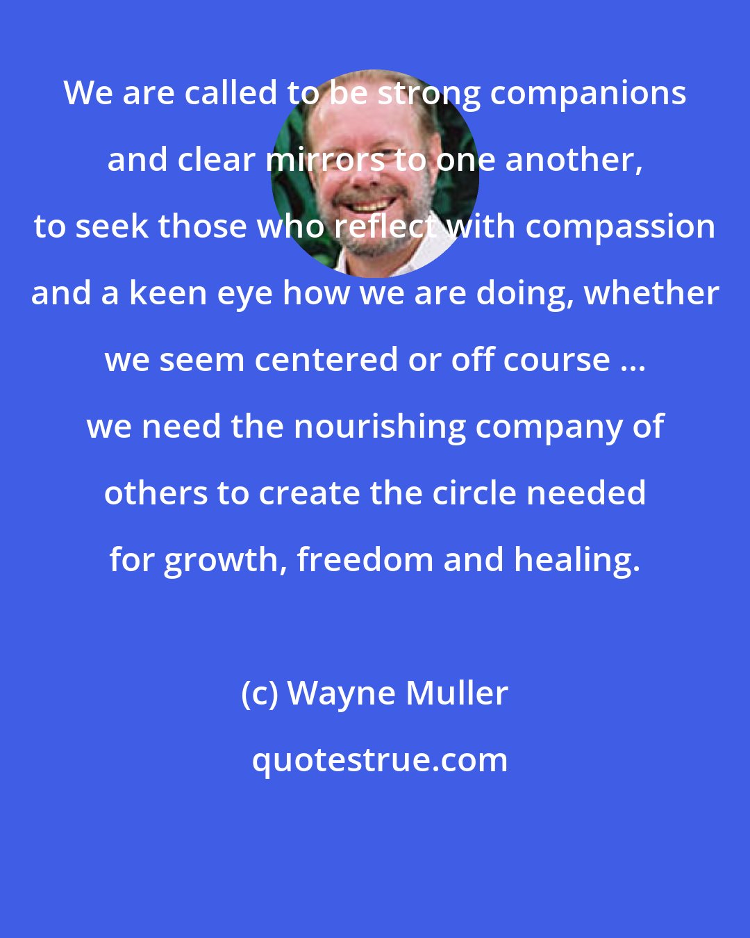 Wayne Muller: We are called to be strong companions and clear mirrors to one another, to seek those who reflect with compassion and a keen eye how we are doing, whether we seem centered or off course ... we need the nourishing company of others to create the circle needed for growth, freedom and healing.