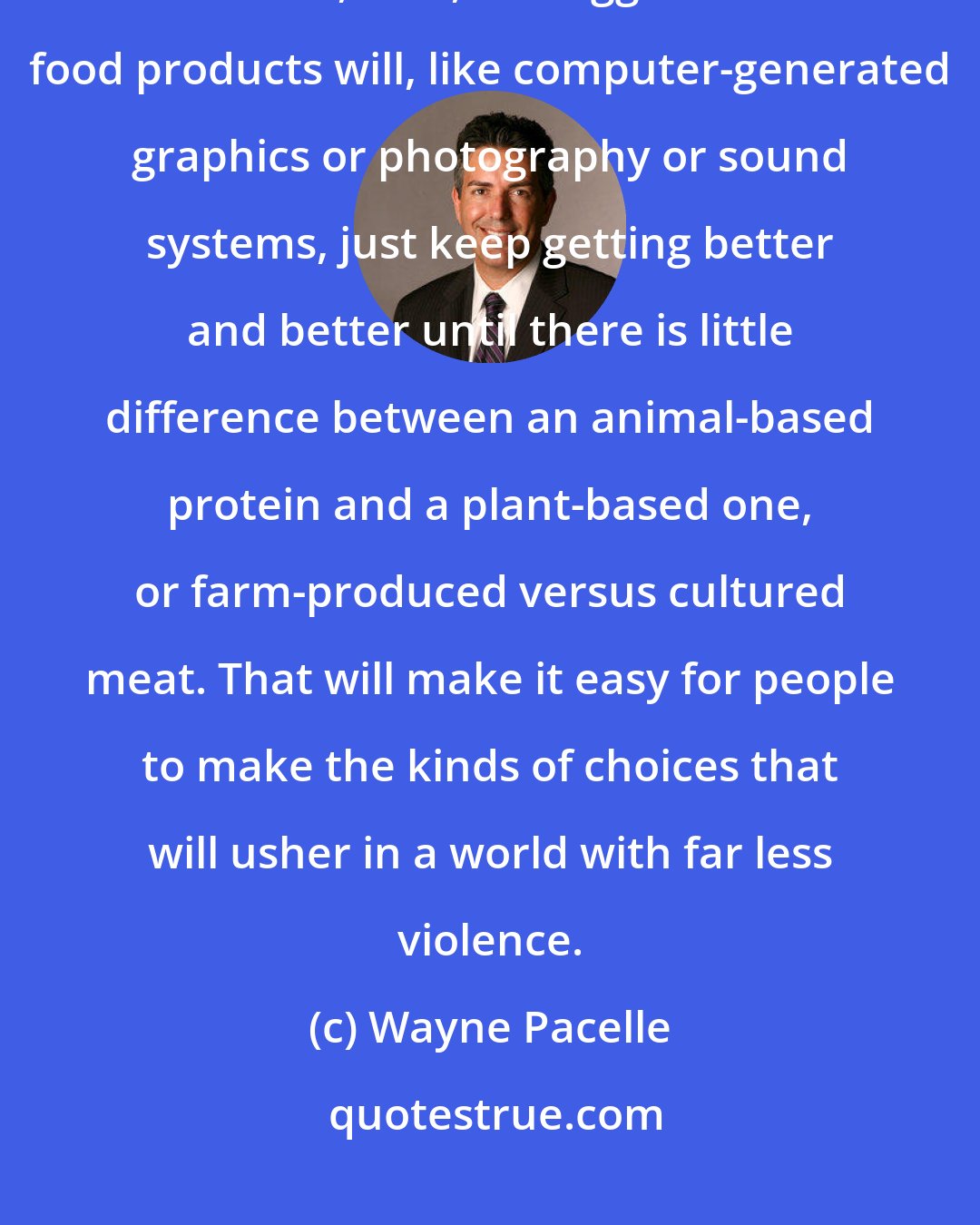 Wayne Pacelle: There are many innovators hard at work seeking to perfect alternatives to meat, milk, and eggs. These food products will, like computer-generated graphics or photography or sound systems, just keep getting better and better until there is little difference between an animal-based protein and a plant-based one, or farm-produced versus cultured meat. That will make it easy for people to make the kinds of choices that will usher in a world with far less violence.