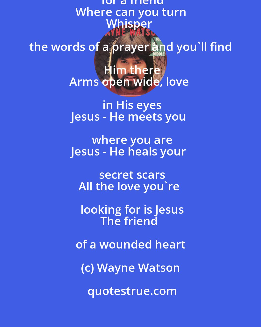 Wayne Watson: Caught like a leaf in the wind
Lookin' for a friend
Where can you turn
Whisper the words of a prayer and you'll find Him there
Arms open wide, love in His eyes
Jesus - He meets you where you are
Jesus - He heals your secret scars
All the love you're looking for is Jesus
The friend of a wounded heart