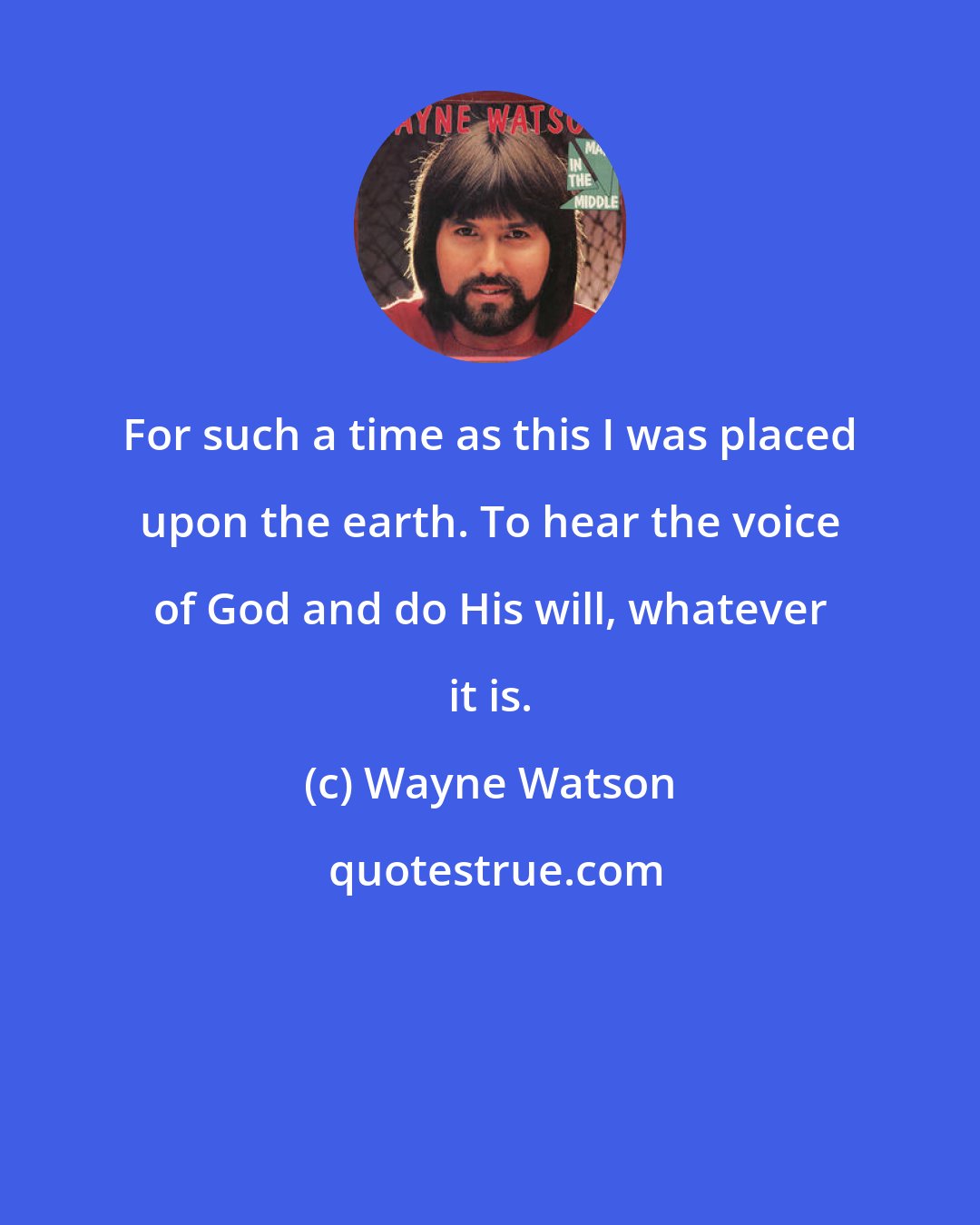 Wayne Watson: For such a time as this I was placed upon the earth. To hear the voice of God and do His will, whatever it is.