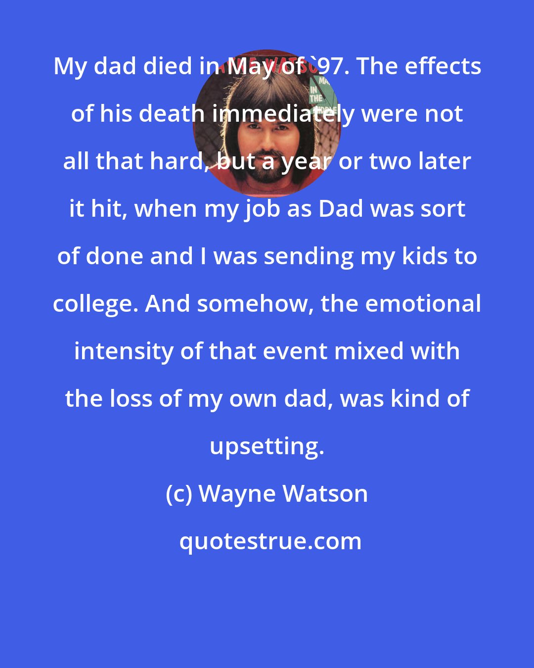 Wayne Watson: My dad died in May of '97. The effects of his death immediately were not all that hard, but a year or two later it hit, when my job as Dad was sort of done and I was sending my kids to college. And somehow, the emotional intensity of that event mixed with the loss of my own dad, was kind of upsetting.