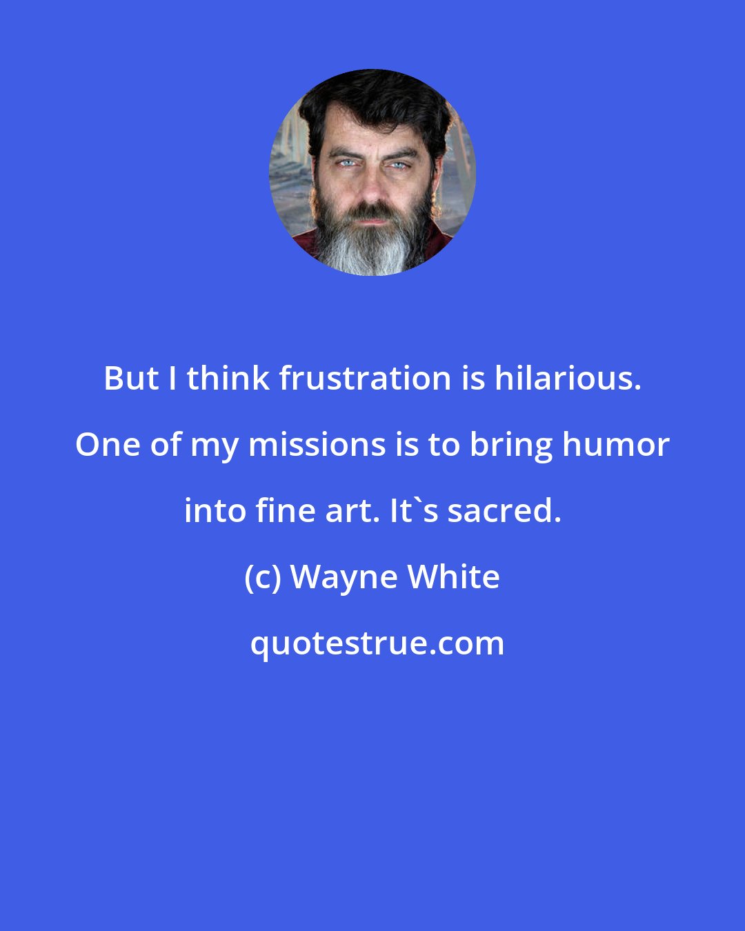 Wayne White: But I think frustration is hilarious. One of my missions is to bring humor into fine art. It's sacred.