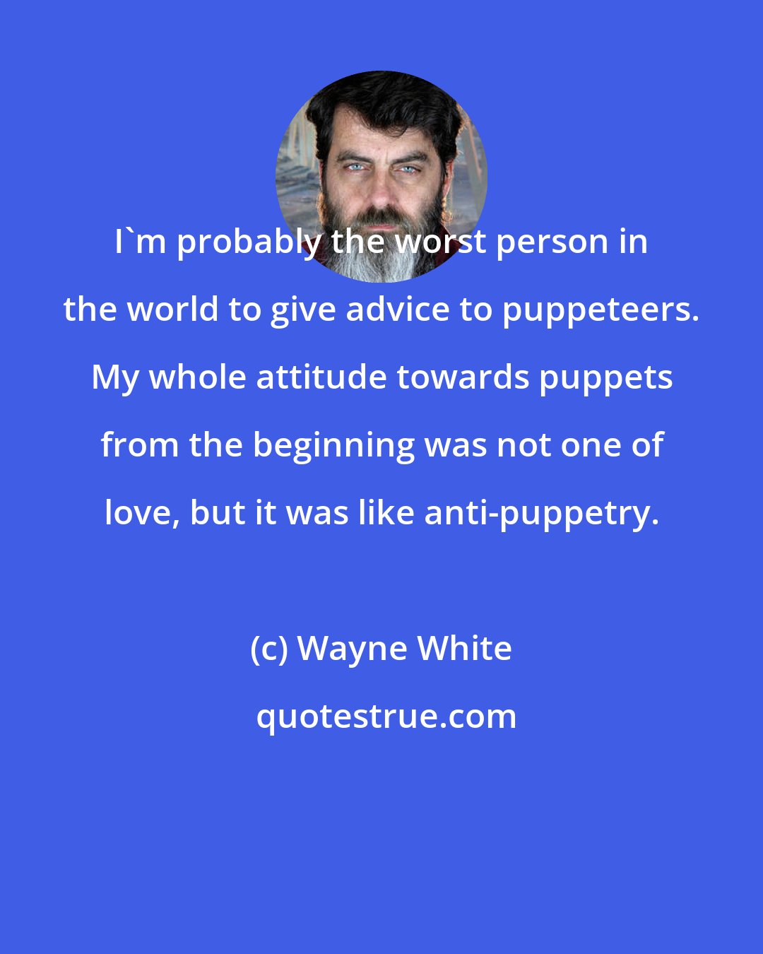 Wayne White: I'm probably the worst person in the world to give advice to puppeteers. My whole attitude towards puppets from the beginning was not one of love, but it was like anti-puppetry.