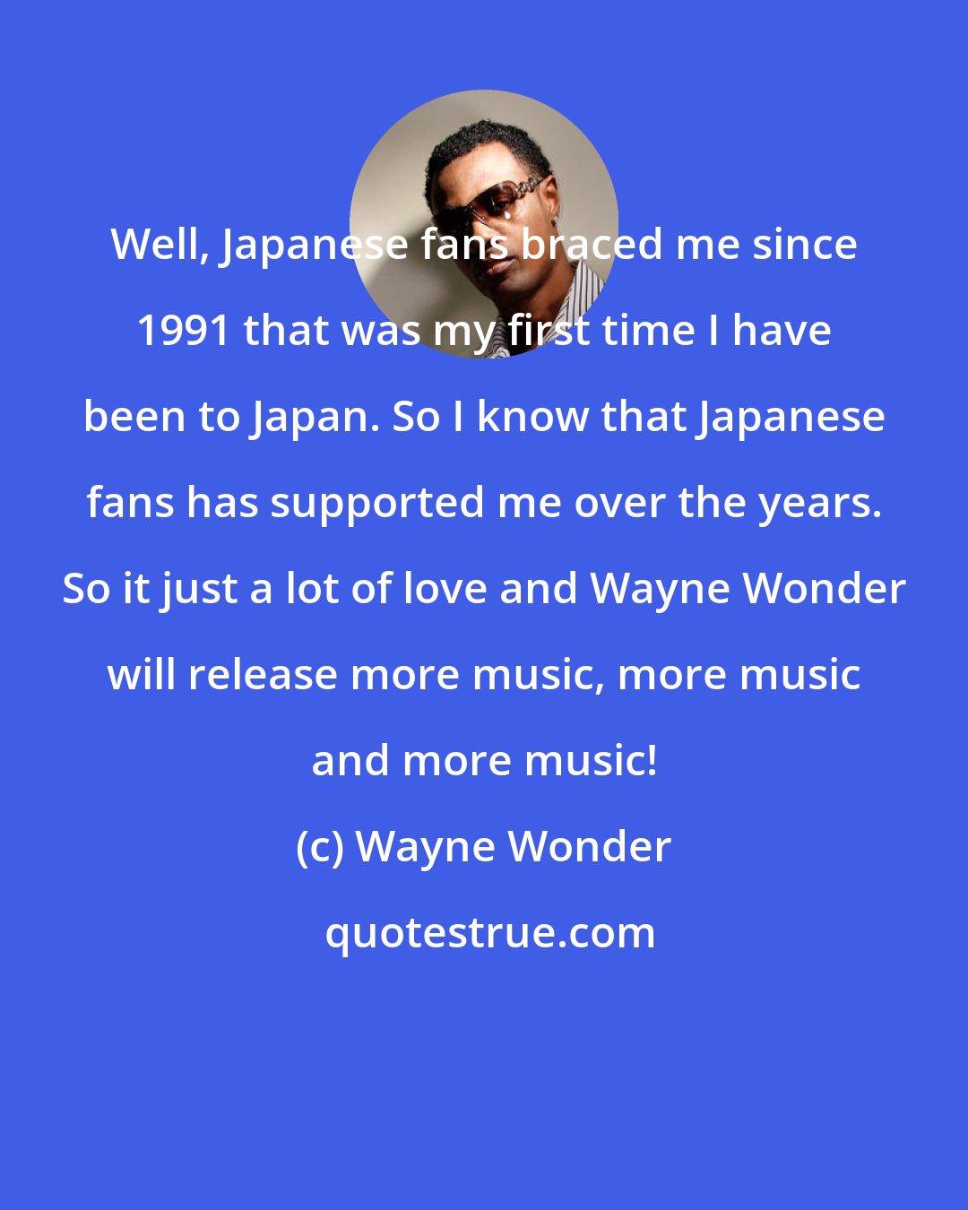 Wayne Wonder: Well, Japanese fans braced me since 1991 that was my first time I have been to Japan. So I know that Japanese fans has supported me over the years. So it just a lot of love and Wayne Wonder will release more music, more music and more music!