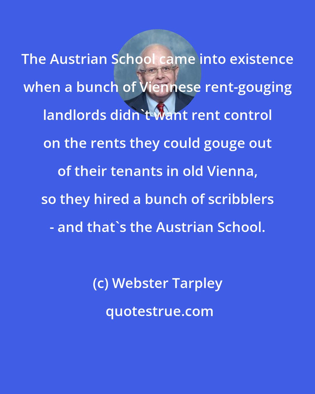 Webster Tarpley: The Austrian School came into existence when a bunch of Viennese rent-gouging landlords didn't want rent control on the rents they could gouge out of their tenants in old Vienna, so they hired a bunch of scribblers - and that's the Austrian School.