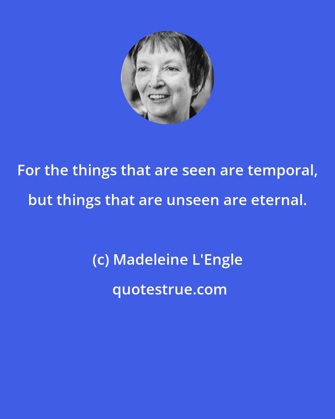 Madeleine L'Engle: For the things that are seen are temporal, but things that are unseen are eternal.