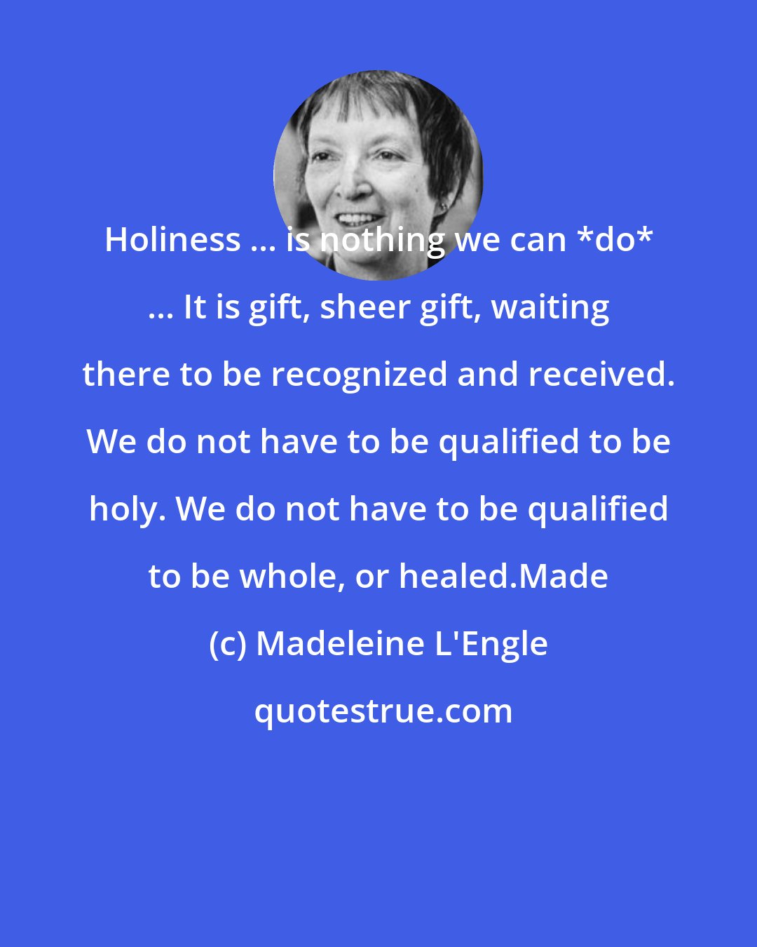 Madeleine L'Engle: Holiness ... is nothing we can *do* ... It is gift, sheer gift, waiting there to be recognized and received. We do not have to be qualified to be holy. We do not have to be qualified to be whole, or healed.Made