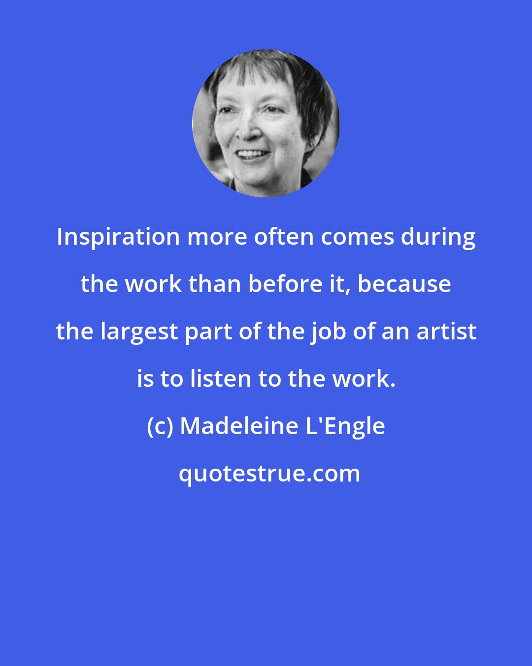 Madeleine L'Engle: Inspiration more often comes during the work than before it, because the largest part of the job of an artist is to listen to the work.