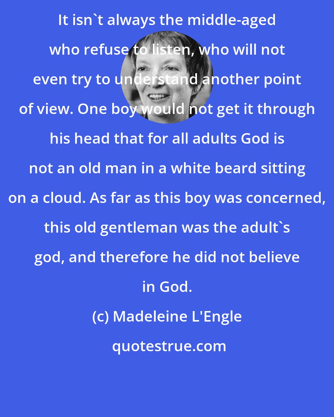 Madeleine L'Engle: It isn't always the middle-aged who refuse to listen, who will not even try to understand another point of view. One boy would not get it through his head that for all adults God is not an old man in a white beard sitting on a cloud. As far as this boy was concerned, this old gentleman was the adult's god, and therefore he did not believe in God.