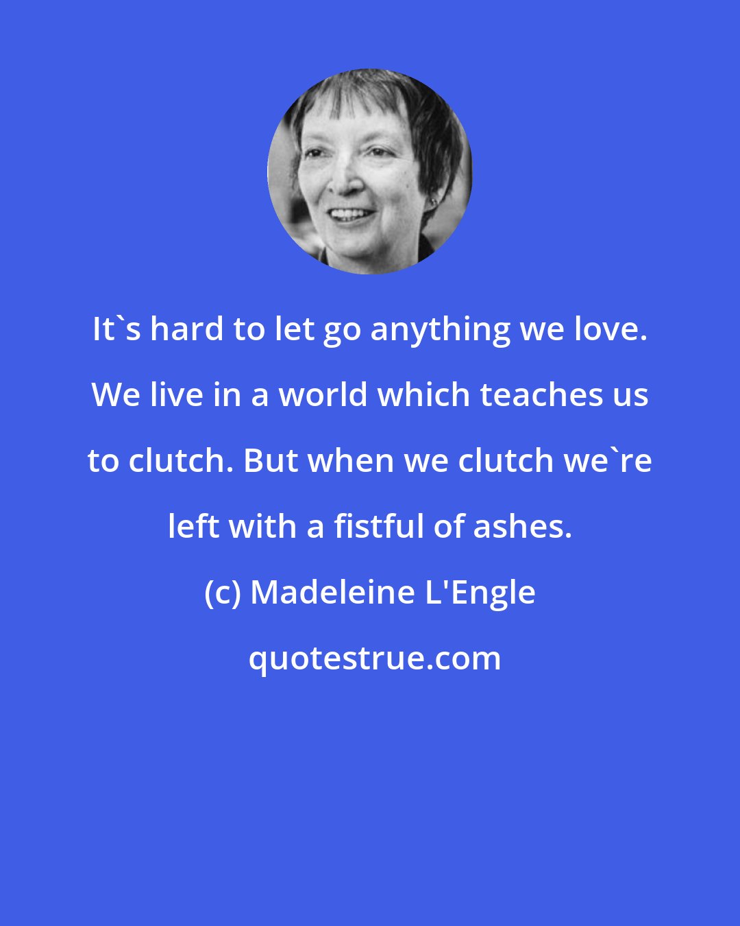 Madeleine L'Engle: It's hard to let go anything we love. We live in a world which teaches us to clutch. But when we clutch we're left with a fistful of ashes.
