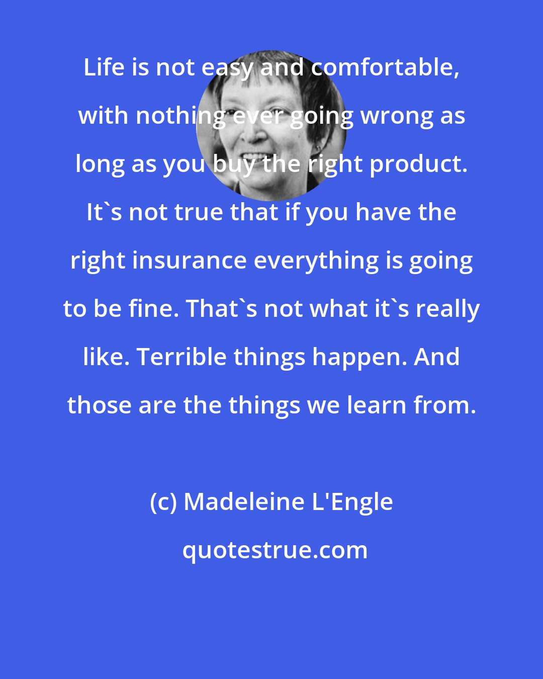 Madeleine L'Engle: Life is not easy and comfortable, with nothing ever going wrong as long as you buy the right product. It's not true that if you have the right insurance everything is going to be fine. That's not what it's really like. Terrible things happen. And those are the things we learn from.