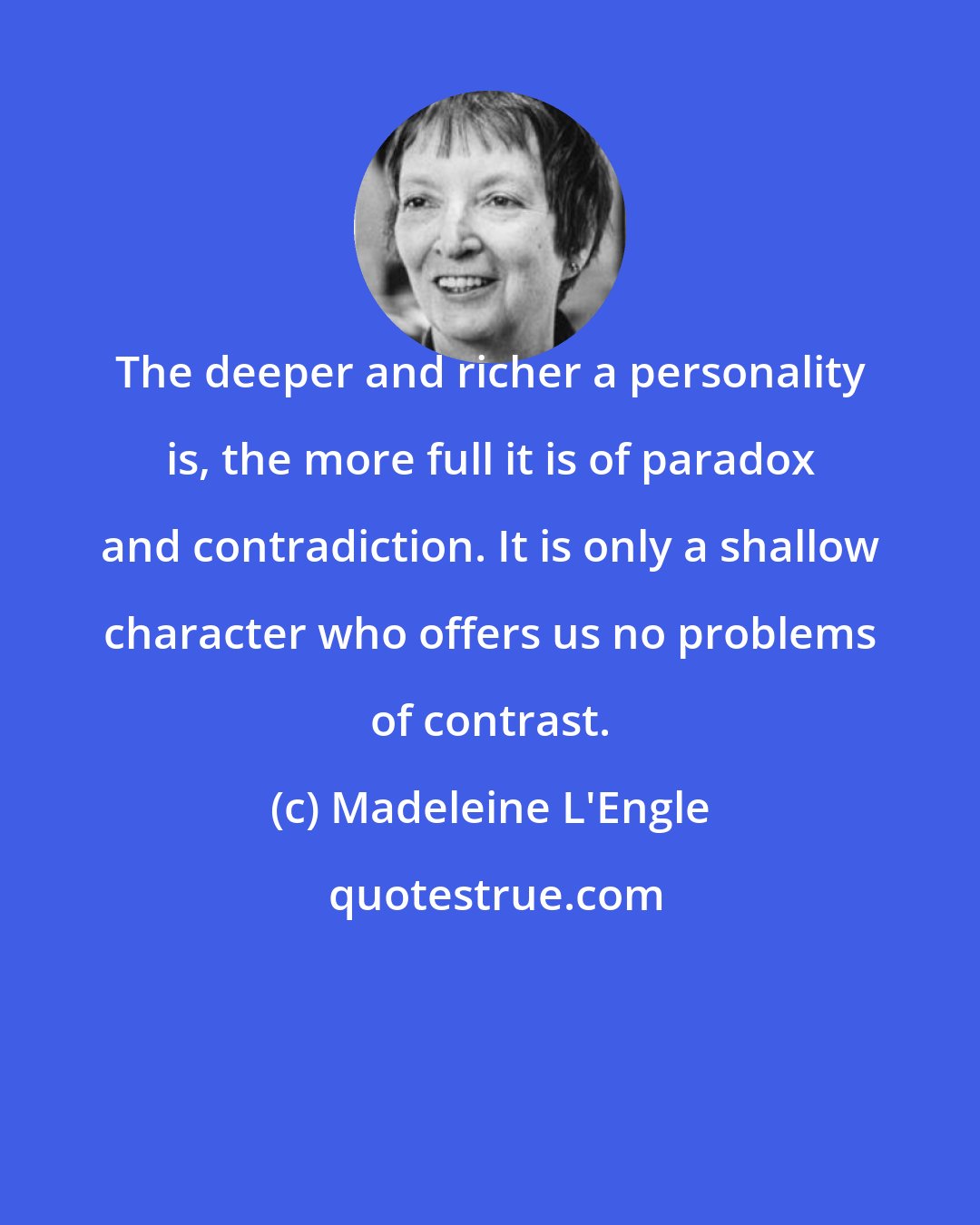 Madeleine L'Engle: The deeper and richer a personality is, the more full it is of paradox and contradiction. It is only a shallow character who offers us no problems of contrast.