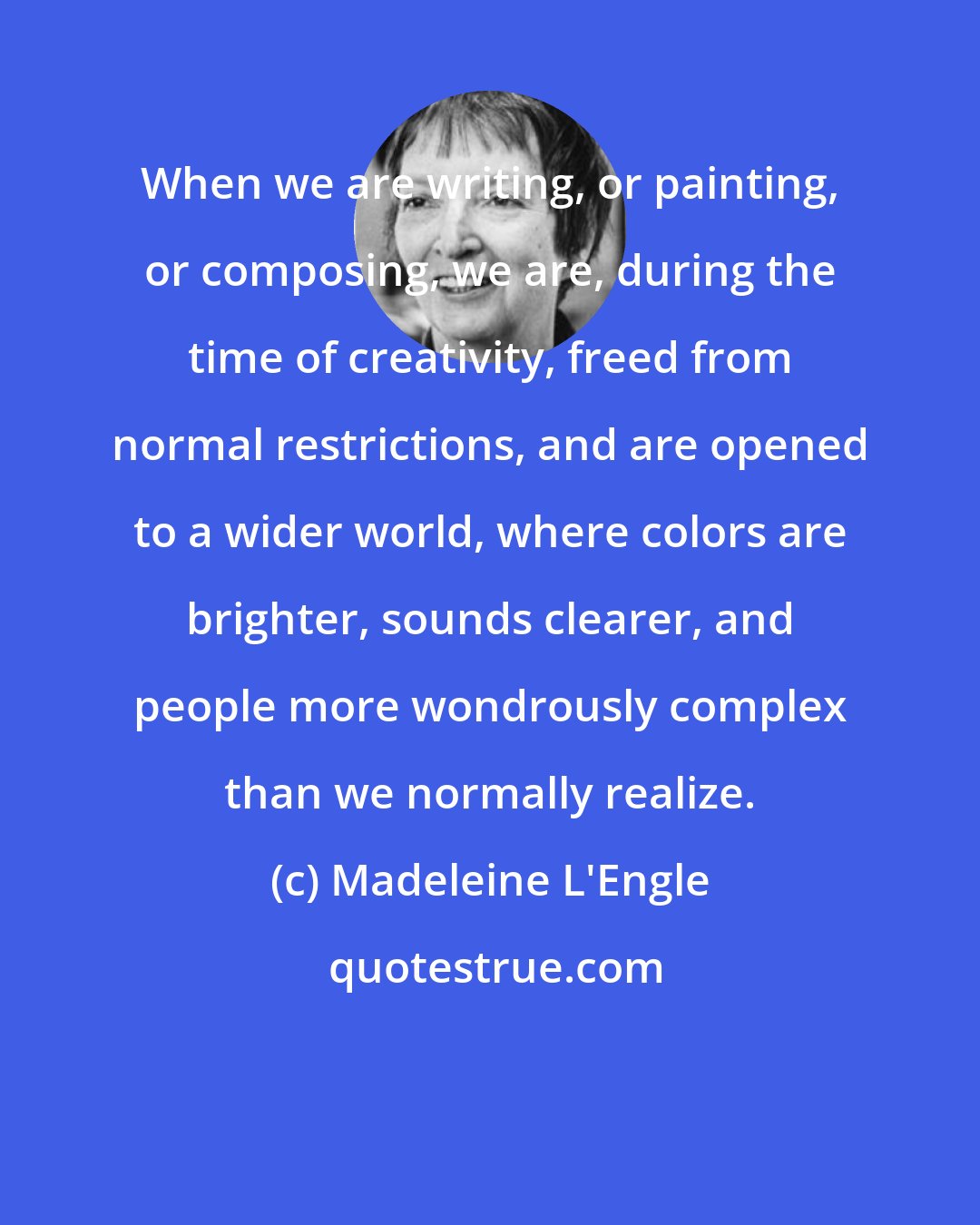 Madeleine L'Engle: When we are writing, or painting, or composing, we are, during the time of creativity, freed from normal restrictions, and are opened to a wider world, where colors are brighter, sounds clearer, and people more wondrously complex than we normally realize.