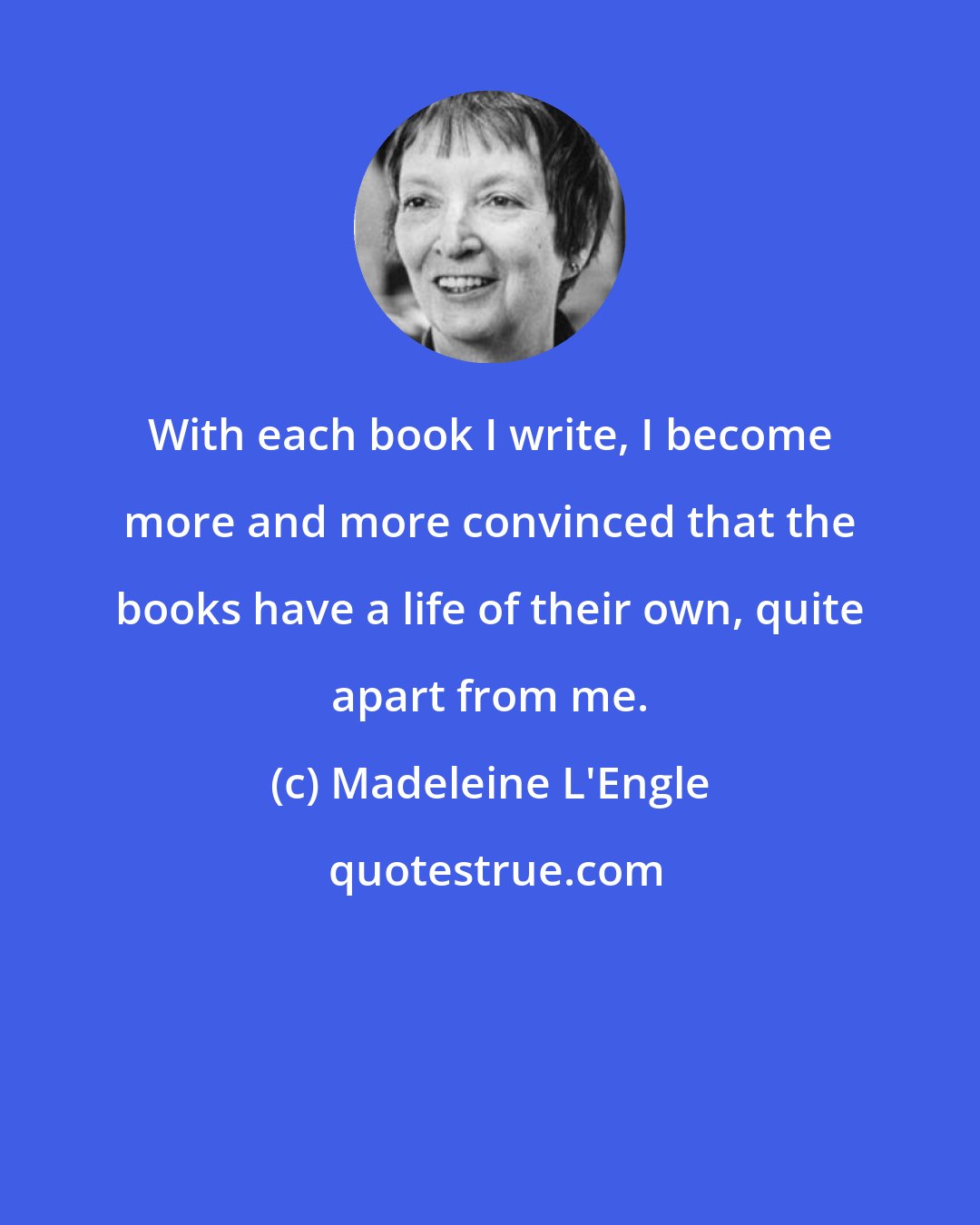 Madeleine L'Engle: With each book I write, I become more and more convinced that the books have a life of their own, quite apart from me.
