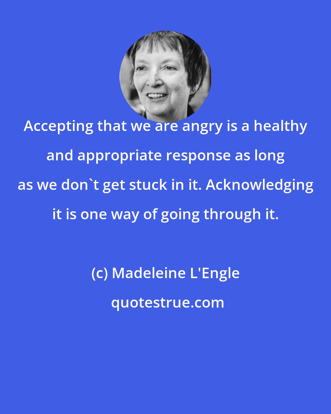 Madeleine L'Engle: Accepting that we are angry is a healthy and appropriate response as long as we don't get stuck in it. Acknowledging it is one way of going through it.