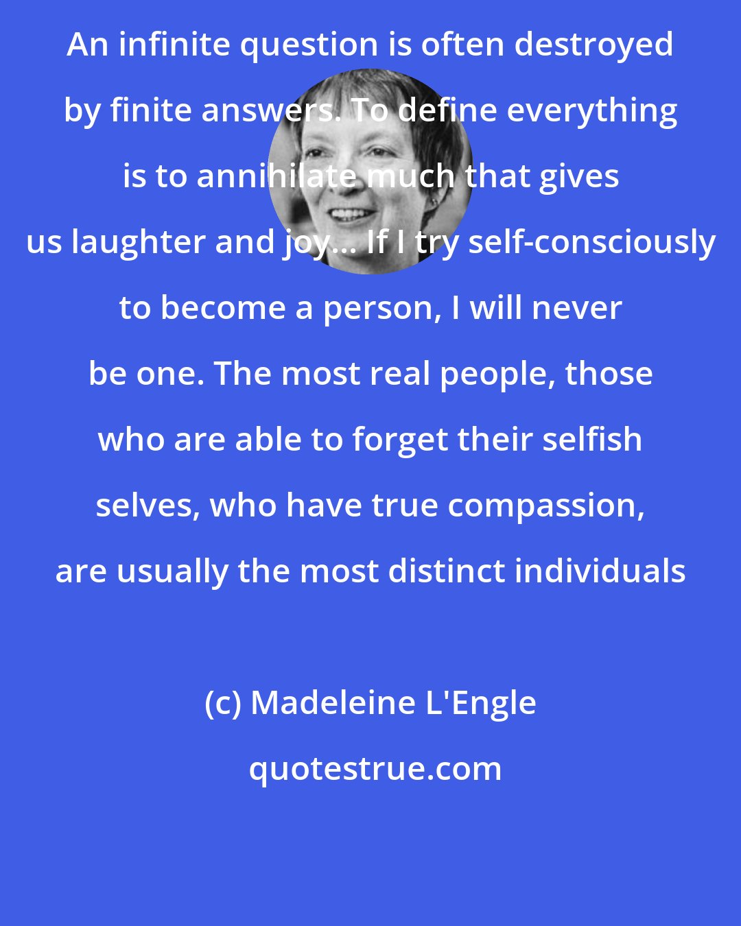 Madeleine L'Engle: An infinite question is often destroyed by finite answers. To define everything is to annihilate much that gives us laughter and joy... If I try self-consciously to become a person, I will never be one. The most real people, those who are able to forget their selfish selves, who have true compassion, are usually the most distinct individuals