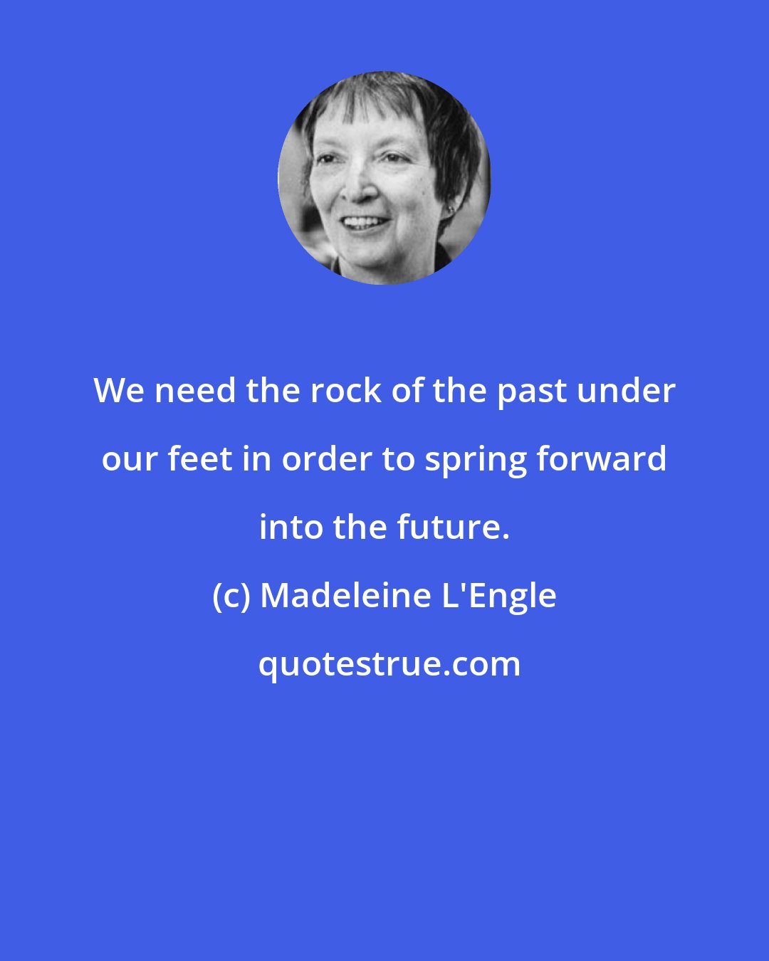 Madeleine L'Engle: We need the rock of the past under our feet in order to spring forward into the future.